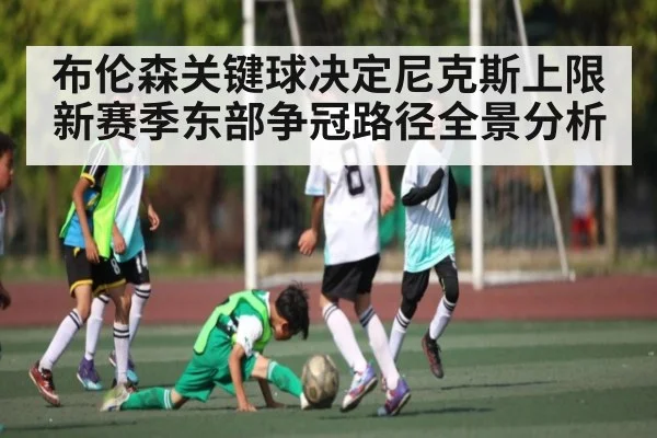 布伦森关键球决定尼克斯上限 新赛季东部争冠路径全景分析