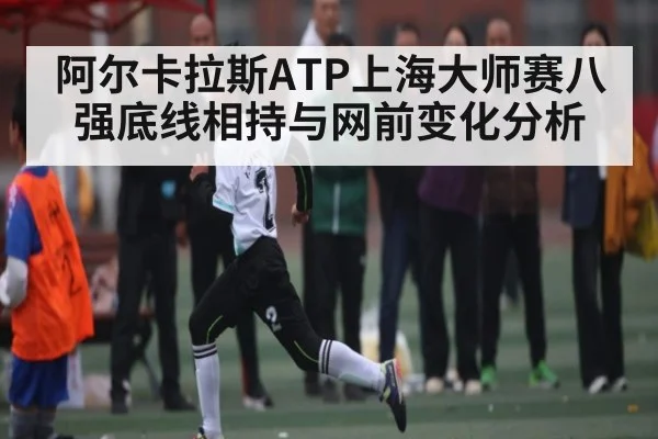 阿尔卡拉斯ATP上海大师赛八强底线相持与网前变化分析